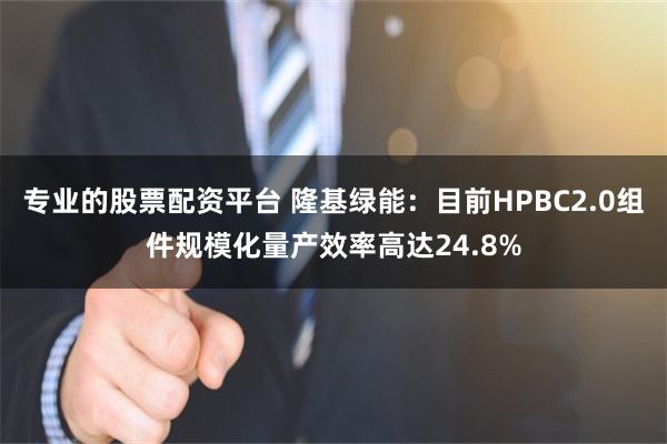 专业的股票配资平台 隆基绿能：目前HPBC2.0组件规模化量产效率高达24.8%