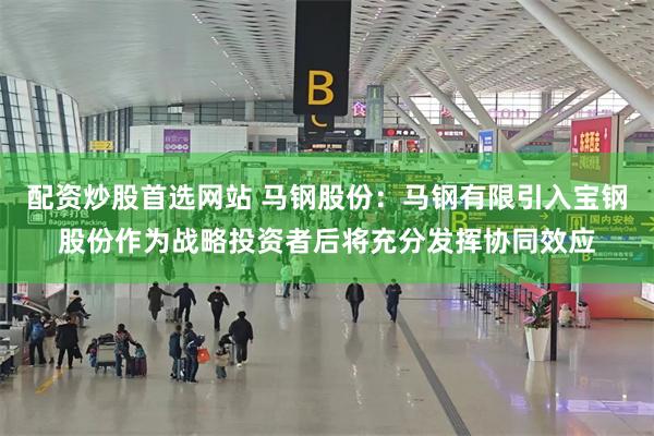 配资炒股首选网站 马钢股份：马钢有限引入宝钢股份作为战略投资者后将充分发挥协同效应