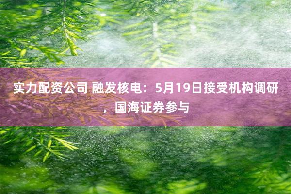 实力配资公司 融发核电：5月19日接受机构调研，国海证券参与