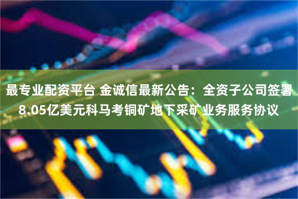 最专业配资平台 金诚信最新公告：全资子公司签署8.05亿美元科马考铜矿地下采矿业务服务协议