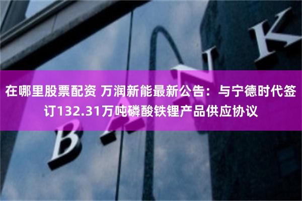 在哪里股票配资 万润新能最新公告：与宁德时代签订132.31万吨磷酸铁锂产品供应协议