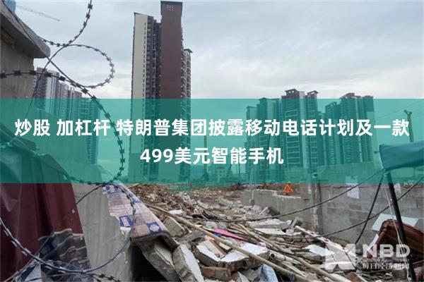 炒股 加杠杆 特朗普集团披露移动电话计划及一款499美元智能手机