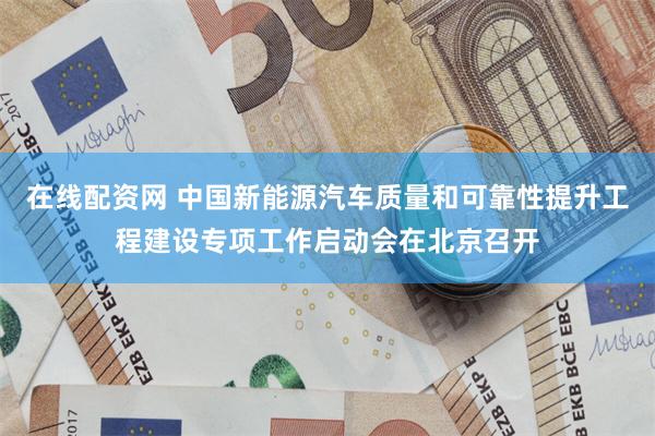 在线配资网 中国新能源汽车质量和可靠性提升工程建设专项工作启动会在北京召开