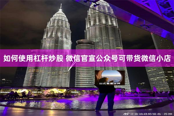 如何使用杠杆炒股 微信官宣公众号可带货微信小店