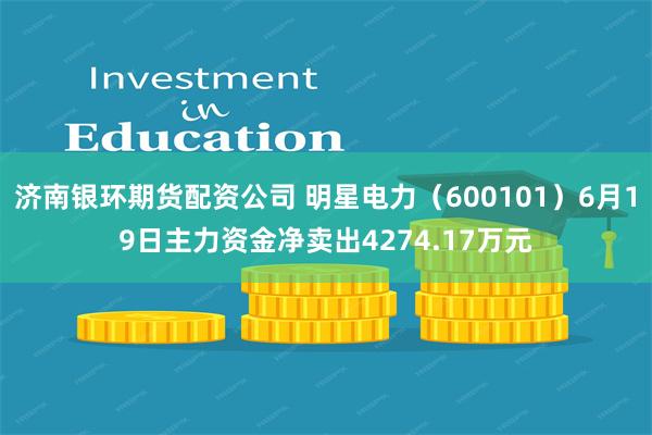 济南银环期货配资公司 明星电力（600101）6月19日主力资金净卖出4274.17万元