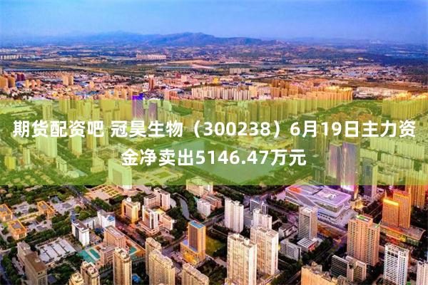 期货配资吧 冠昊生物(300238)6月19日主力资金净卖出5146.47万元
