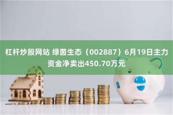 杠杆炒股网站 绿茵生态（002887）6月19日主力资金净卖出450.70万元