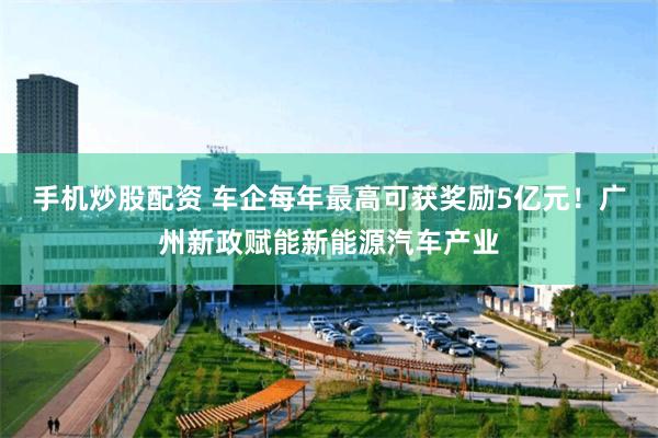 手机炒股配资 车企每年最高可获奖励5亿元！广州新政赋能新能源汽车产业