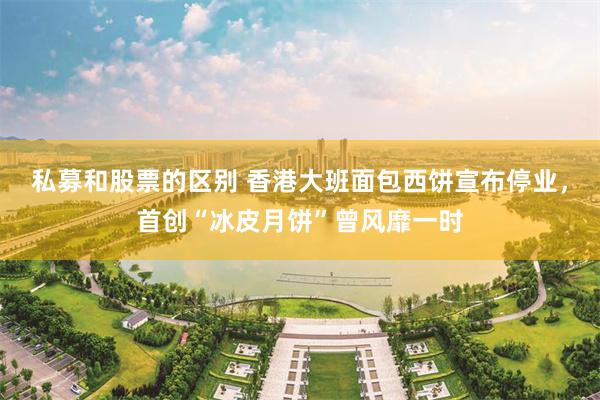 私募和股票的区别 香港大班面包西饼宣布停业,首创“冰皮月饼”曾风靡一时