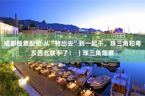 成都股票配资 从“转出去”到一起干，珠三角和粤东西北联手了！ ｜珠三角观察
