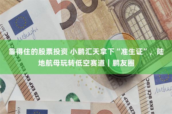 靠得住的股票投资 小鹏汇天拿下“准生证”，陆地航母玩转低空赛道｜鹏友圈