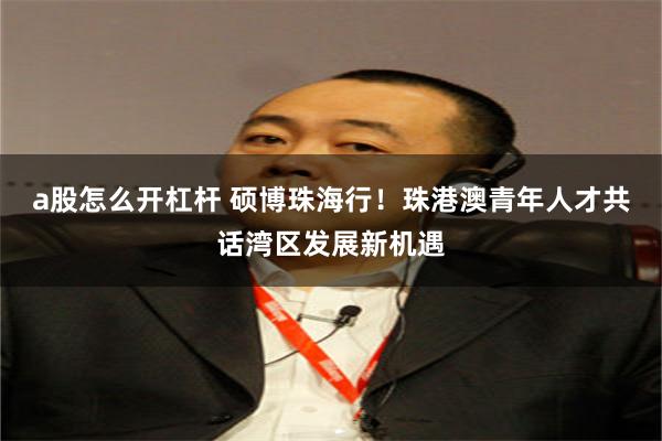 a股怎么开杠杆 硕博珠海行！珠港澳青年人才共话湾区发展新机遇