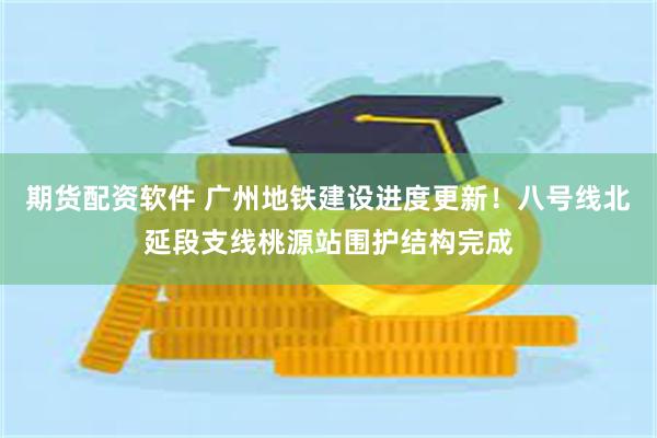 期货配资软件 广州地铁建设进度更新！八号线北延段支线桃源站围护结构完成