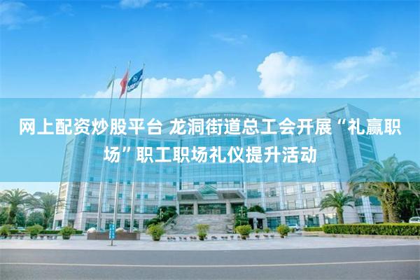 网上配资炒股平台 龙洞街道总工会开展“礼赢职场”职工职场礼仪提升活动