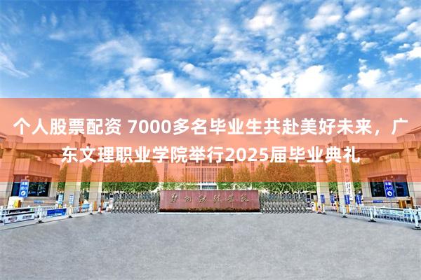 个人股票配资 7000多名毕业生共赴美好未来，广东文理职业学院举行2025届毕业典礼