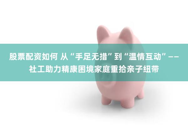 股票配资如何 从“手足无措”到“温情互动”——社工助力精康困境家庭重拾亲子纽带
