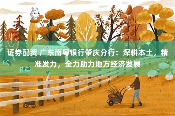证劵配资 广东南粤银行肇庆分行：深耕本土，精准发力，全力助力地方经济发展