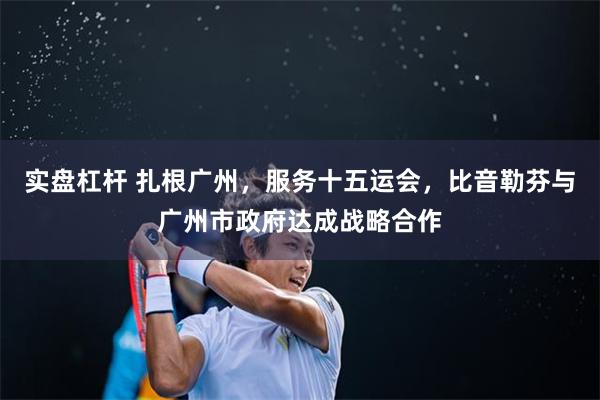实盘杠杆 扎根广州,服务十五运会,比音勒芬与广州市政府达成战略合作