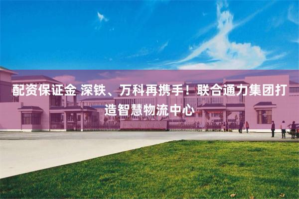 配资保证金 深铁、万科再携手！联合通力集团打造智慧物流中心