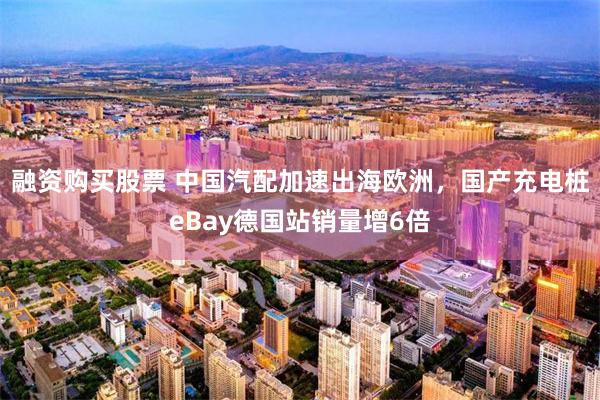 融资购买股票 中国汽配加速出海欧洲，国产充电桩eBay德国站销量增6倍