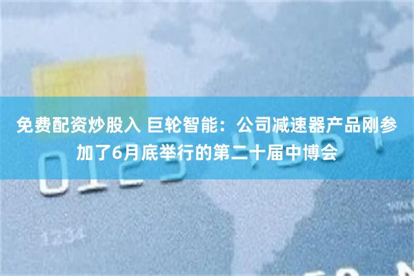 免费配资炒股入 巨轮智能：公司减速器产品刚参加了6月底举行的第二十届中博会