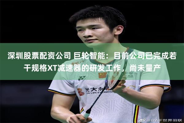 深圳股票配资公司 巨轮智能：目前公司已完成若干规格XT减速器的研发工作，尚未量产