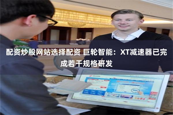 配资炒股网站选择配资 巨轮智能：XT减速器已完成若干规格研发