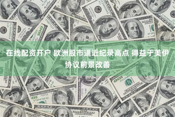 在线配资开户 欧洲股市逼近纪录高点 得益于美伊协议前景改善