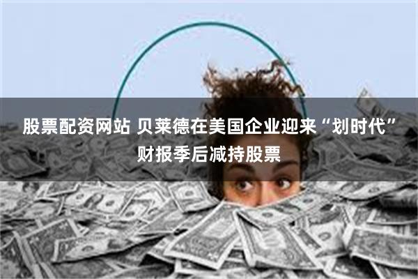 股票配资网站 贝莱德在美国企业迎来“划时代”财报季后减持股票