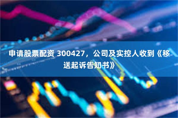 申请股票配资 300427，公司及实控人收到《移送起诉告知书》