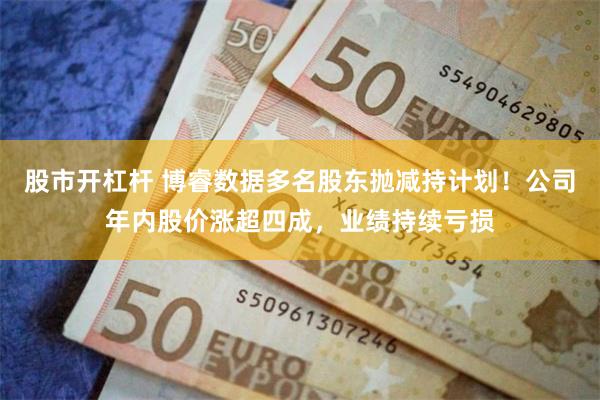 股市开杠杆 博睿数据多名股东抛减持计划!公司年内股价涨超四成,业绩持续亏损