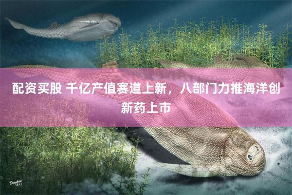 配资买股 千亿产值赛道上新，八部门力推海洋创新药上市