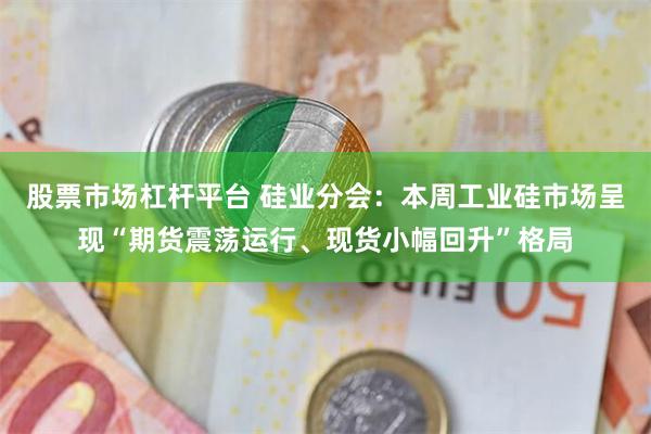 股票市场杠杆平台 硅业分会：本周工业硅市场呈现“期货震荡运行、现货小幅回升”格局
