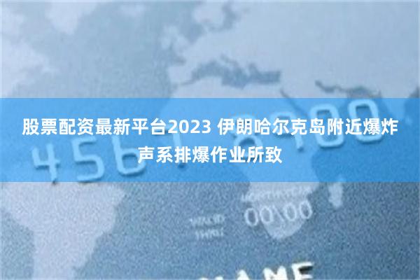 股票配资最新平台2023 伊朗哈尔克岛附近爆炸声系排爆作业所致