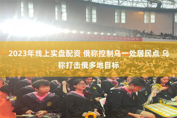 2023年线上实盘配资 俄称控制乌一处居民点 乌称打击俄多地目标