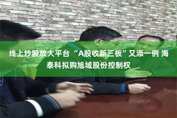 线上炒股放大平台 “A股收新三板”又添一例 海泰科拟购旭域股份控制权