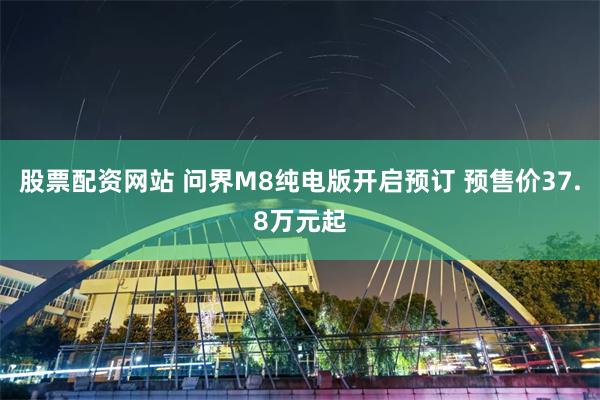 股票配资网站 问界M8纯电版开启预订 预售价37.8万元起