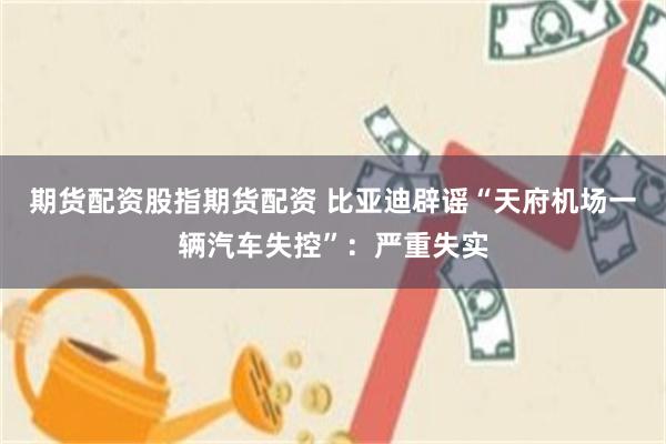 期货配资股指期货配资 比亚迪辟谣“天府机场一辆汽车失控”：严重失实