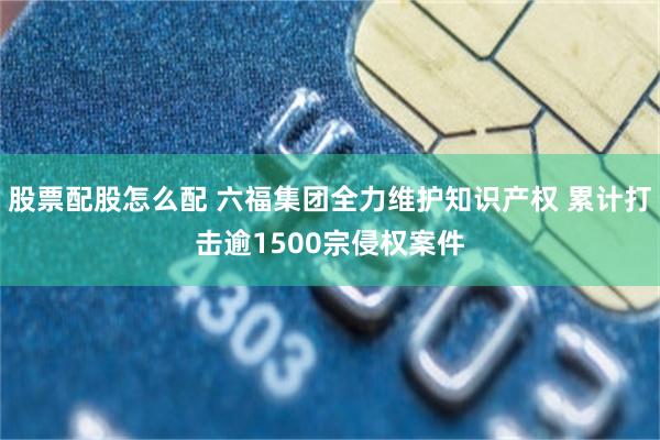 股票配股怎么配 六福集团全力维护知识产权 累计打击逾1500宗侵权案件