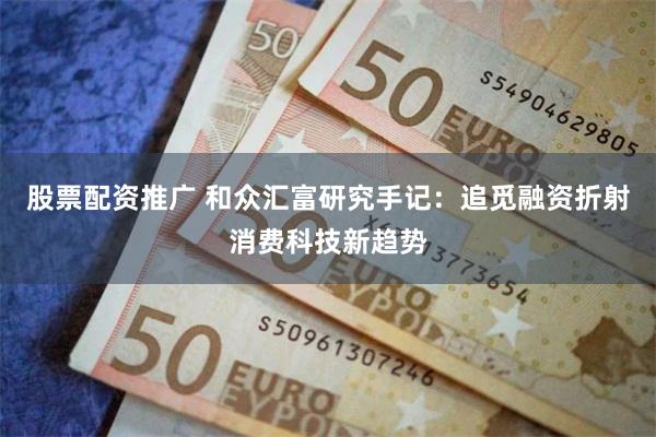 股票配资推广 和众汇富研究手记：追觅融资折射消费科技新趋势