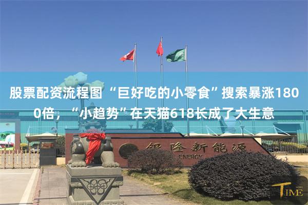 股票配资流程图 “巨好吃的小零食”搜索暴涨1800倍，“小趋势”在天猫618长成了大生意