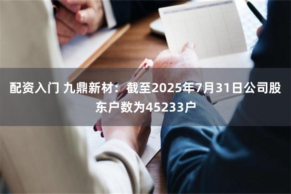 配资入门 九鼎新材：截至2025年7月31日公司股东户数为45233户
