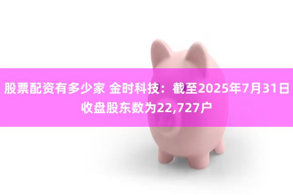 股票配资有多少家 金时科技：截至2025年7月31日收盘股东数为22,727户