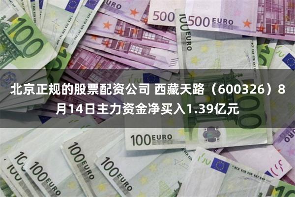 北京正规的股票配资公司 西藏天路（600326）8月14日主力资金净买入1.39亿元