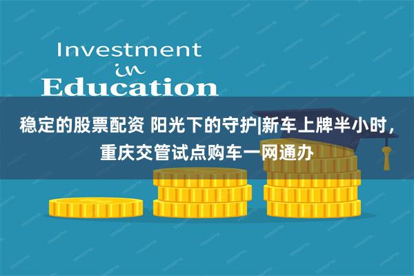 稳定的股票配资 阳光下的守护|新车上牌半小时，重庆交管试点购车一网通办