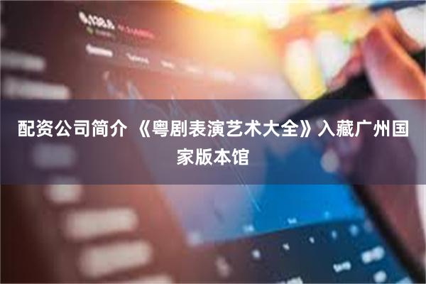 配资公司简介 《粤剧表演艺术大全》入藏广州国家版本馆