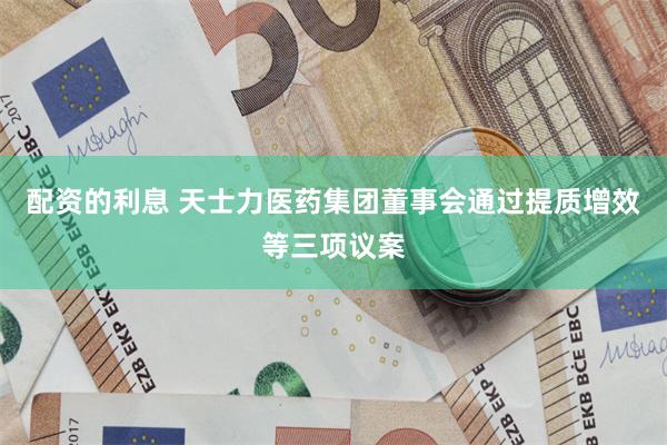 配资的利息 天士力医药集团董事会通过提质增效等三项议案