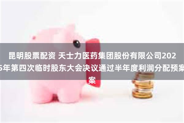 昆明股票配资 天士力医药集团股份有限公司2025年第四次临时股东大会决议通过半年度利润分配预案