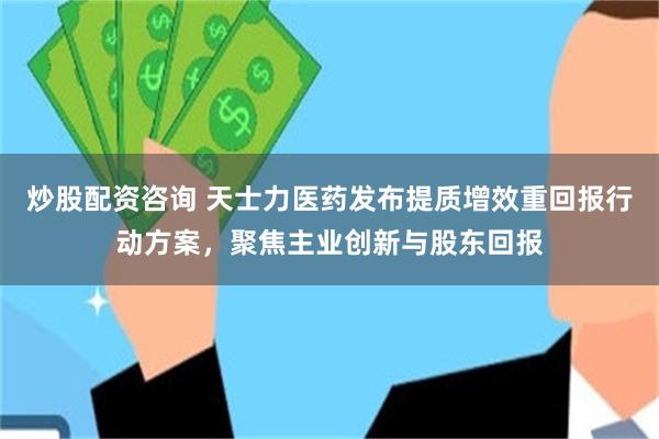 炒股配资咨询 天士力医药发布提质增效重回报行动方案，聚焦主业创新与股东回报