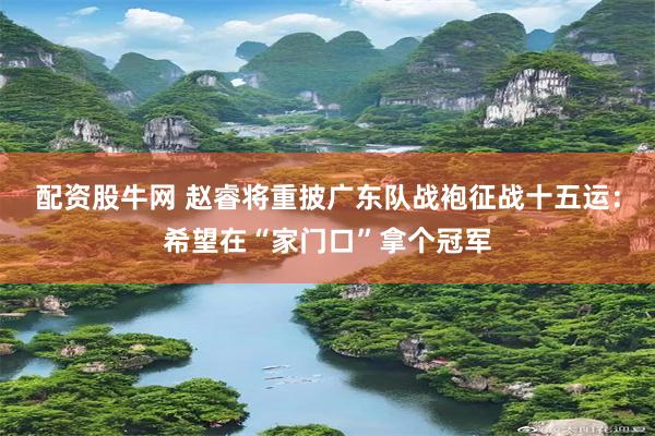 配资股牛网 赵睿将重披广东队战袍征战十五运：希望在“家门口”拿个冠军